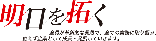 明日を拓く - 全員が革新的な発想で、全ての業務に取り組み、絶えず企業として成長・発展していきます。